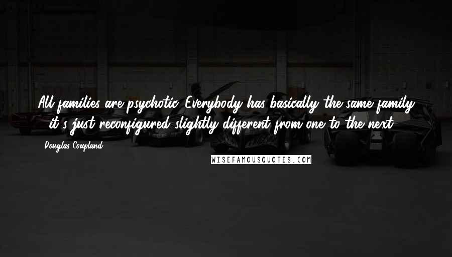 Douglas Coupland Quotes: All families are psychotic. Everybody has basically the same family - it's just reconfigured slightly different from one to the next.