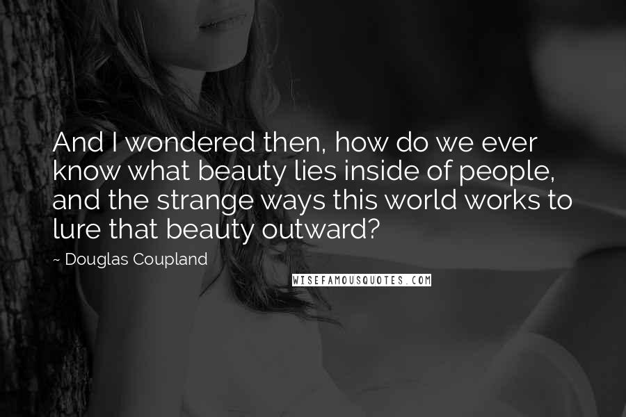 Douglas Coupland Quotes: And I wondered then, how do we ever know what beauty lies inside of people, and the strange ways this world works to lure that beauty outward?