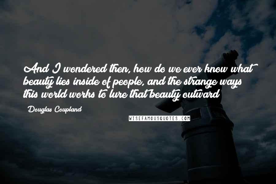 Douglas Coupland Quotes: And I wondered then, how do we ever know what beauty lies inside of people, and the strange ways this world works to lure that beauty outward?