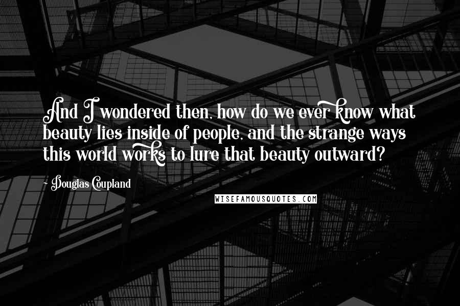 Douglas Coupland Quotes: And I wondered then, how do we ever know what beauty lies inside of people, and the strange ways this world works to lure that beauty outward?
