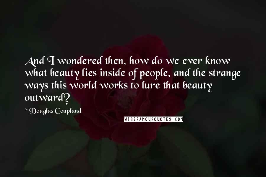 Douglas Coupland Quotes: And I wondered then, how do we ever know what beauty lies inside of people, and the strange ways this world works to lure that beauty outward?