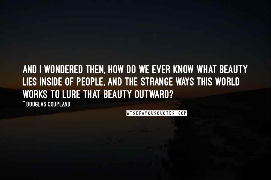 Douglas Coupland Quotes: And I wondered then, how do we ever know what beauty lies inside of people, and the strange ways this world works to lure that beauty outward?