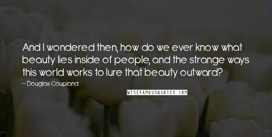 Douglas Coupland Quotes: And I wondered then, how do we ever know what beauty lies inside of people, and the strange ways this world works to lure that beauty outward?