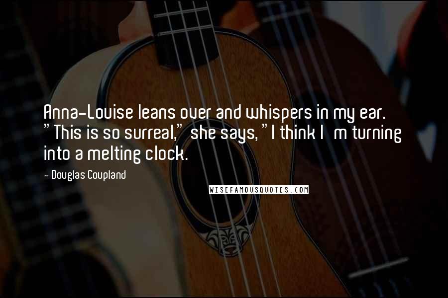 Douglas Coupland Quotes: Anna-Louise leans over and whispers in my ear. "This is so surreal," she says, "I think I'm turning into a melting clock.