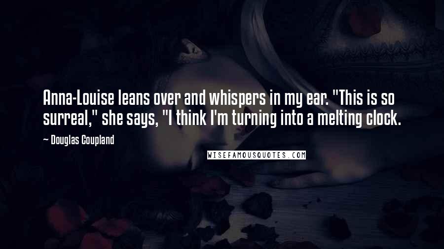 Douglas Coupland Quotes: Anna-Louise leans over and whispers in my ear. "This is so surreal," she says, "I think I'm turning into a melting clock.