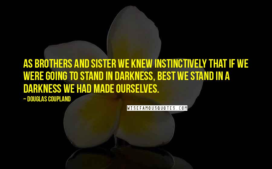 Douglas Coupland Quotes: As brothers and sister we knew instinctively that if we were going to stand in darkness, best we stand in a darkness we had made ourselves.