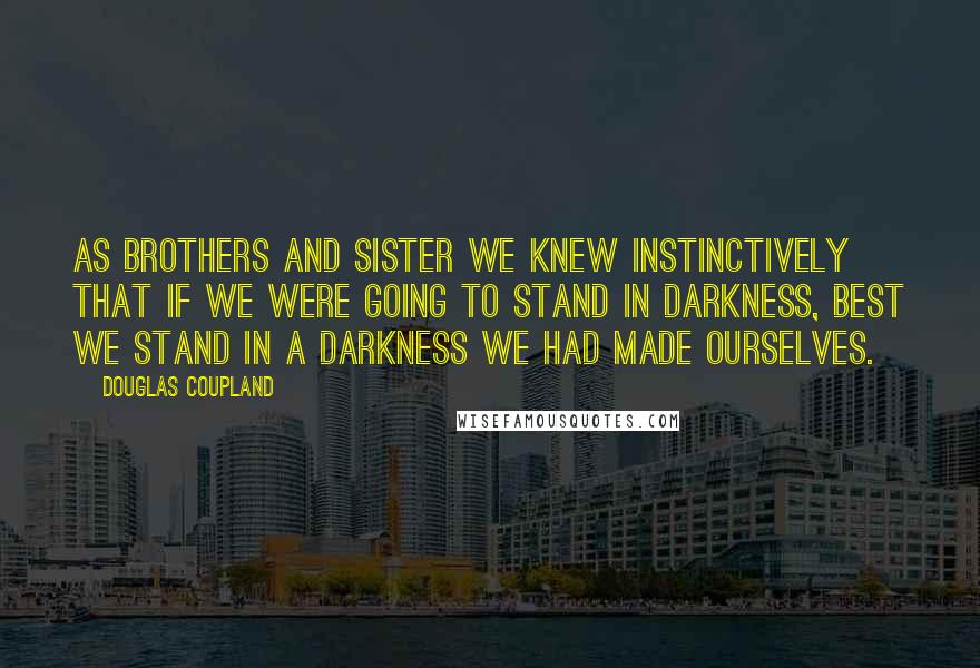 Douglas Coupland Quotes: As brothers and sister we knew instinctively that if we were going to stand in darkness, best we stand in a darkness we had made ourselves.