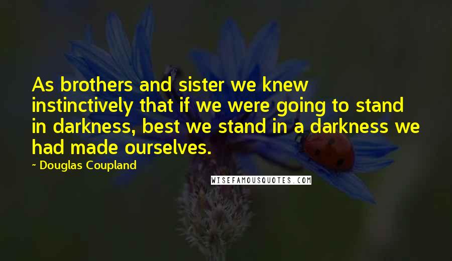 Douglas Coupland Quotes: As brothers and sister we knew instinctively that if we were going to stand in darkness, best we stand in a darkness we had made ourselves.
