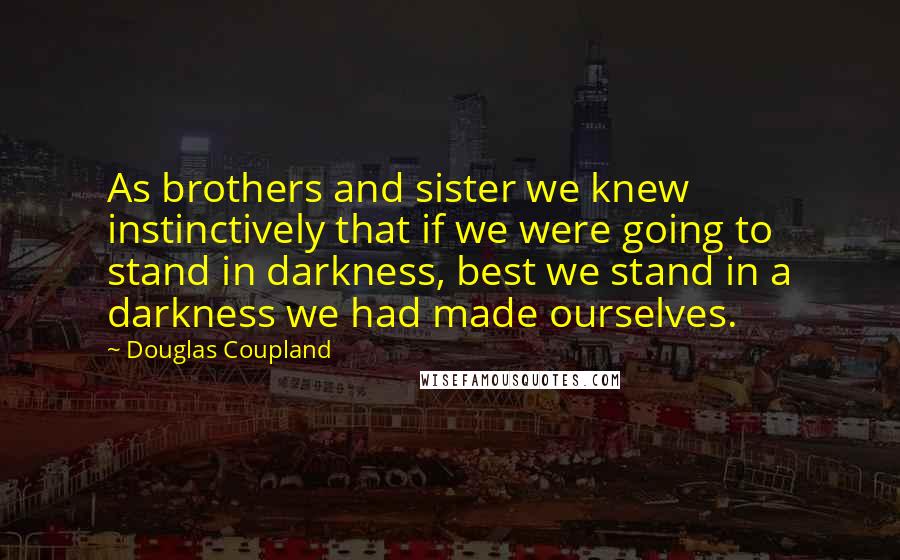 Douglas Coupland Quotes: As brothers and sister we knew instinctively that if we were going to stand in darkness, best we stand in a darkness we had made ourselves.