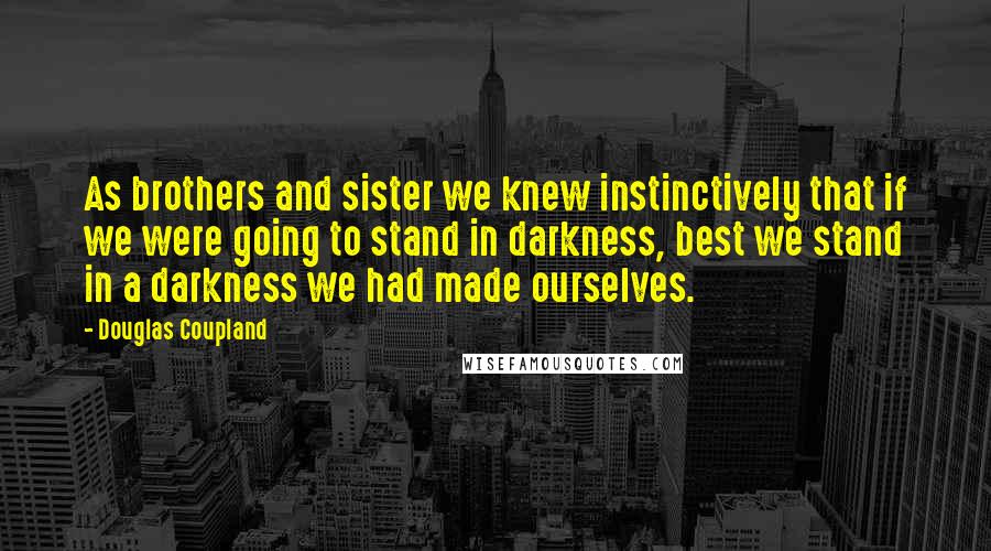 Douglas Coupland Quotes: As brothers and sister we knew instinctively that if we were going to stand in darkness, best we stand in a darkness we had made ourselves.