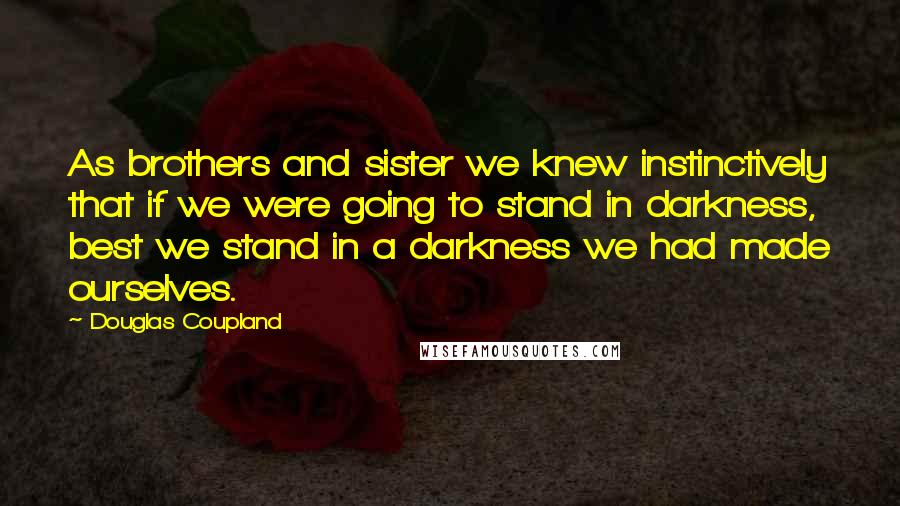Douglas Coupland Quotes: As brothers and sister we knew instinctively that if we were going to stand in darkness, best we stand in a darkness we had made ourselves.