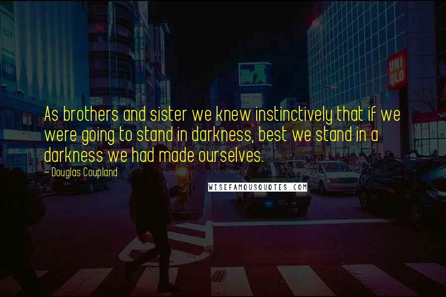 Douglas Coupland Quotes: As brothers and sister we knew instinctively that if we were going to stand in darkness, best we stand in a darkness we had made ourselves.