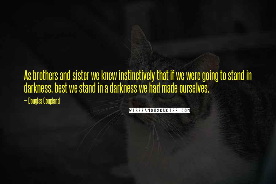 Douglas Coupland Quotes: As brothers and sister we knew instinctively that if we were going to stand in darkness, best we stand in a darkness we had made ourselves.