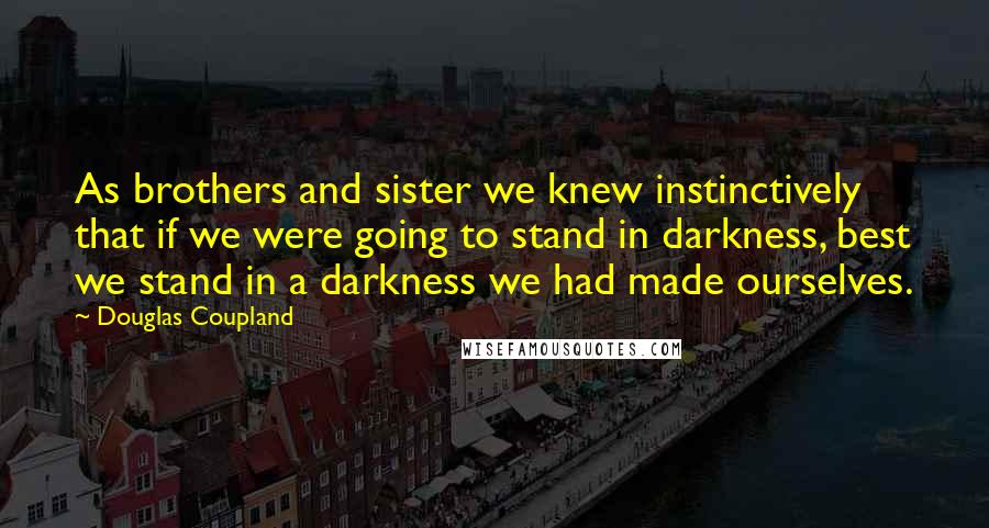 Douglas Coupland Quotes: As brothers and sister we knew instinctively that if we were going to stand in darkness, best we stand in a darkness we had made ourselves.