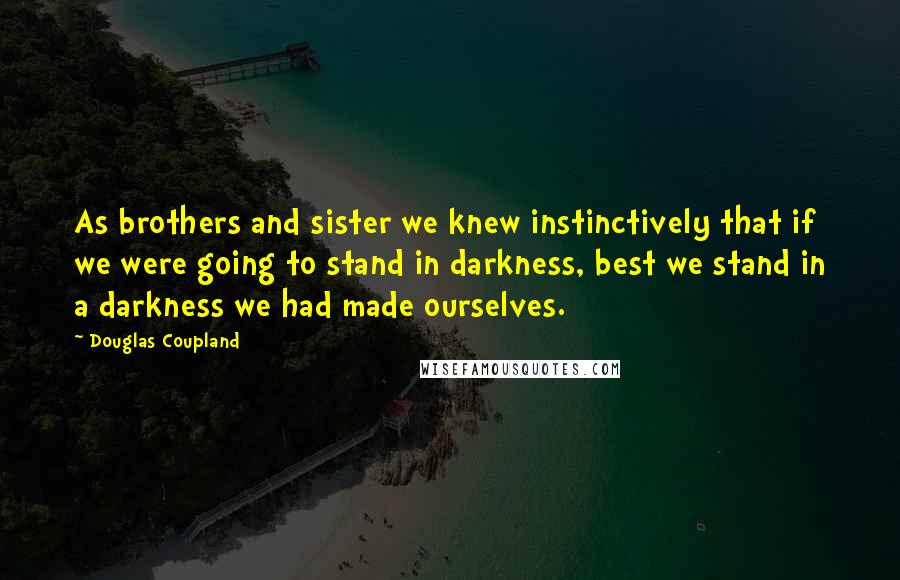 Douglas Coupland Quotes: As brothers and sister we knew instinctively that if we were going to stand in darkness, best we stand in a darkness we had made ourselves.