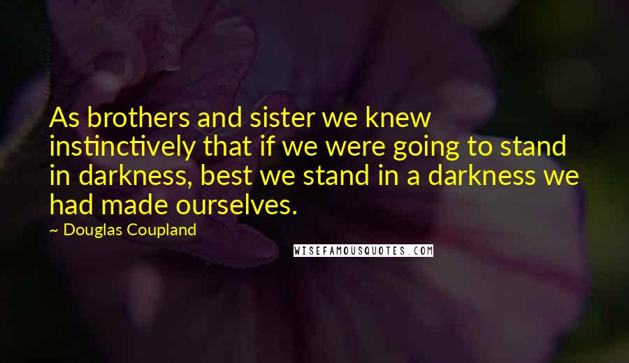 Douglas Coupland Quotes: As brothers and sister we knew instinctively that if we were going to stand in darkness, best we stand in a darkness we had made ourselves.