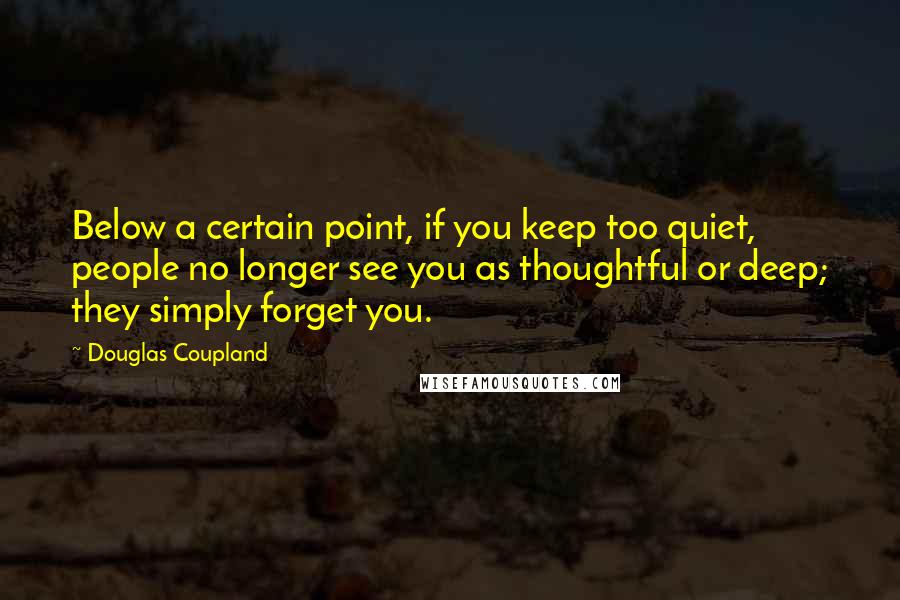 Douglas Coupland Quotes: Below a certain point, if you keep too quiet, people no longer see you as thoughtful or deep; they simply forget you.