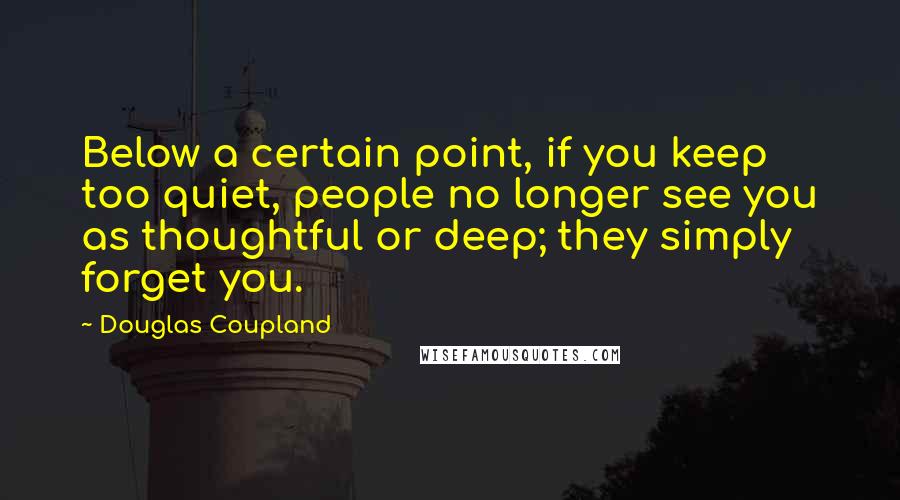 Douglas Coupland Quotes: Below a certain point, if you keep too quiet, people no longer see you as thoughtful or deep; they simply forget you.