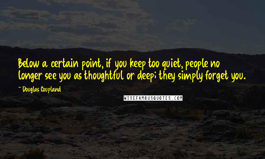 Douglas Coupland Quotes: Below a certain point, if you keep too quiet, people no longer see you as thoughtful or deep; they simply forget you.