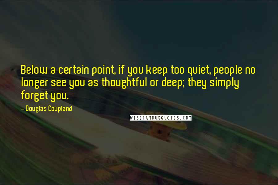 Douglas Coupland Quotes: Below a certain point, if you keep too quiet, people no longer see you as thoughtful or deep; they simply forget you.