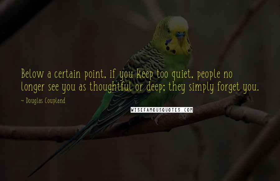 Douglas Coupland Quotes: Below a certain point, if you keep too quiet, people no longer see you as thoughtful or deep; they simply forget you.