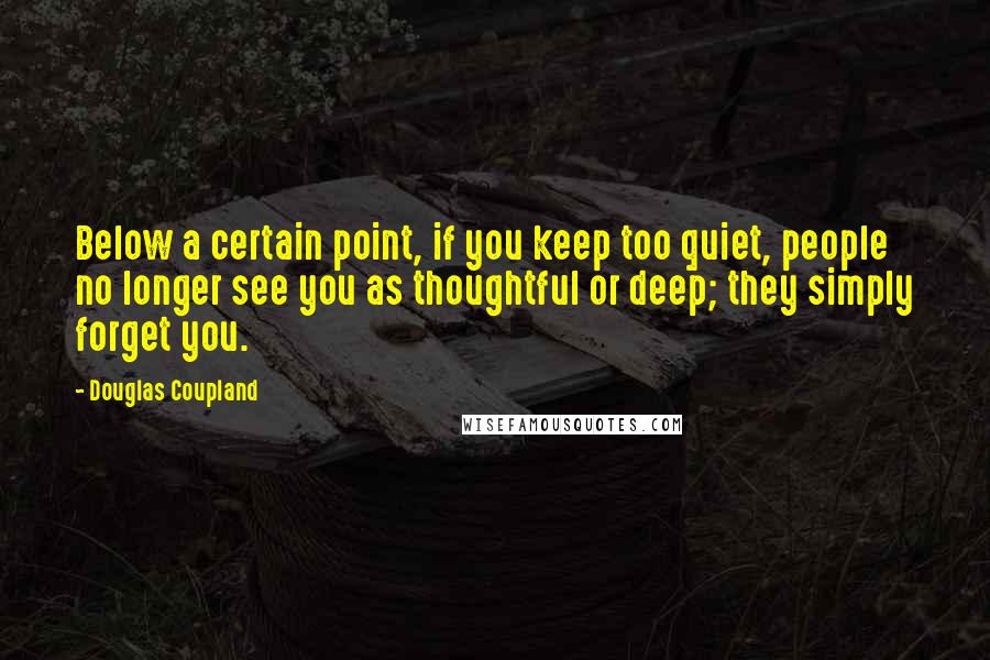 Douglas Coupland Quotes: Below a certain point, if you keep too quiet, people no longer see you as thoughtful or deep; they simply forget you.