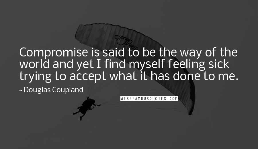 Douglas Coupland Quotes: Compromise is said to be the way of the world and yet I find myself feeling sick trying to accept what it has done to me.
