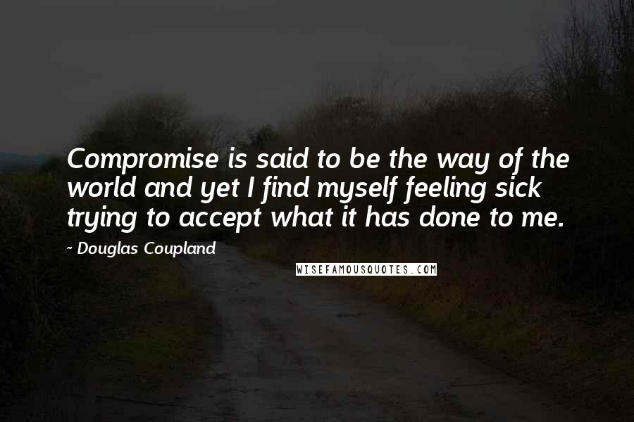 Douglas Coupland Quotes: Compromise is said to be the way of the world and yet I find myself feeling sick trying to accept what it has done to me.
