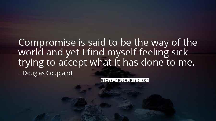 Douglas Coupland Quotes: Compromise is said to be the way of the world and yet I find myself feeling sick trying to accept what it has done to me.