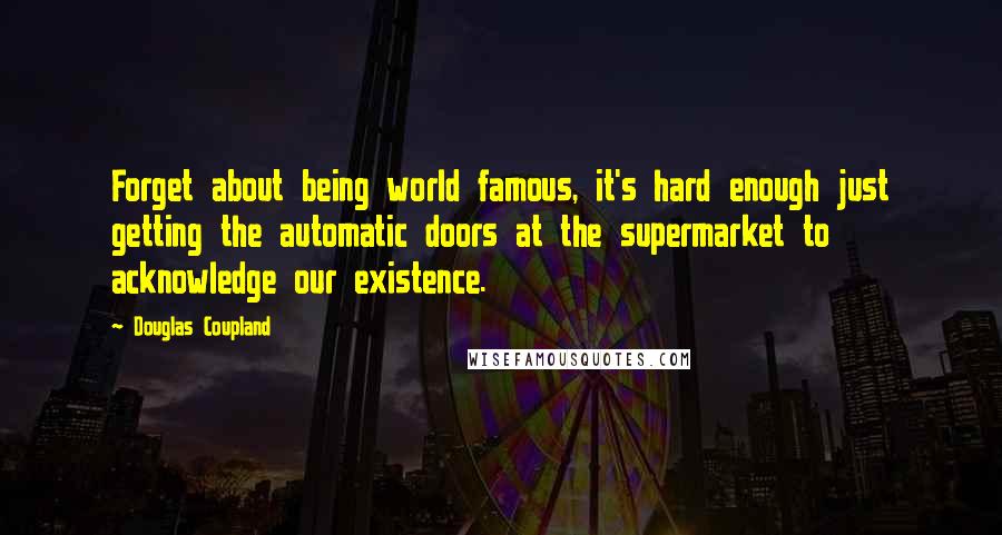 Douglas Coupland Quotes: Forget about being world famous, it's hard enough just getting the automatic doors at the supermarket to acknowledge our existence.