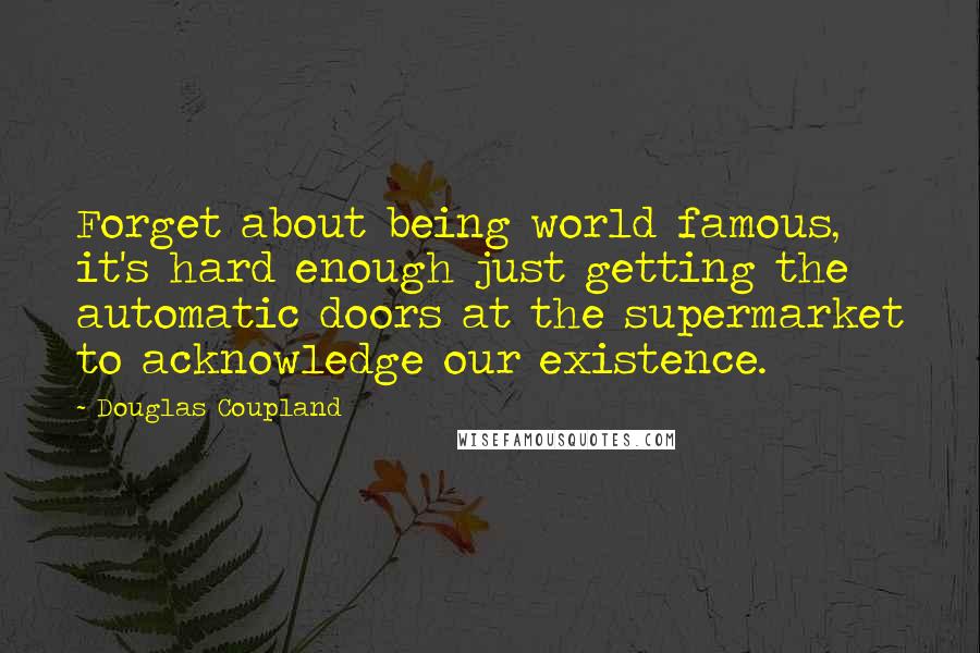 Douglas Coupland Quotes: Forget about being world famous, it's hard enough just getting the automatic doors at the supermarket to acknowledge our existence.