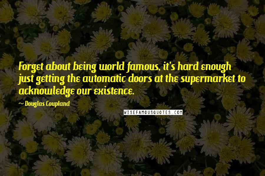 Douglas Coupland Quotes: Forget about being world famous, it's hard enough just getting the automatic doors at the supermarket to acknowledge our existence.