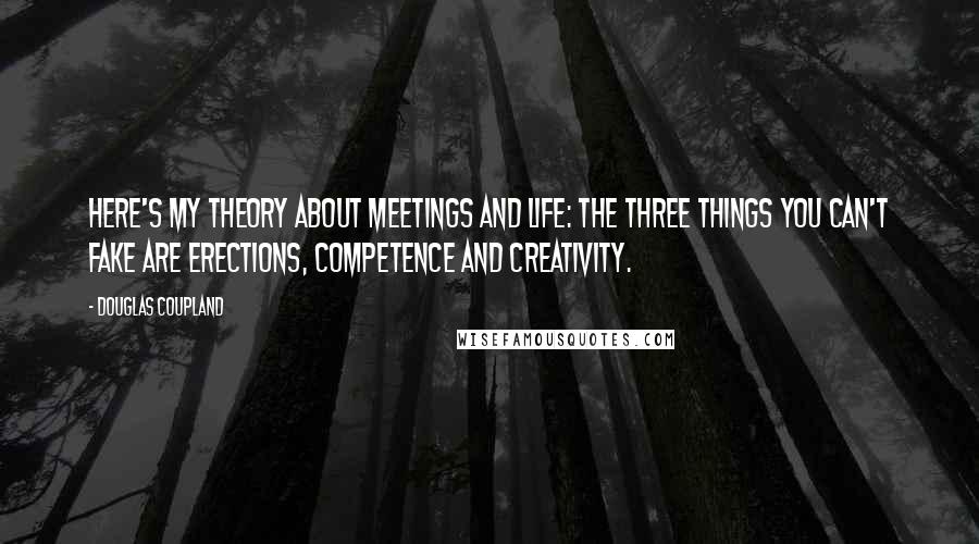 Douglas Coupland Quotes: Here's my theory about meetings and life: the three things you can't fake are erections, competence and creativity.