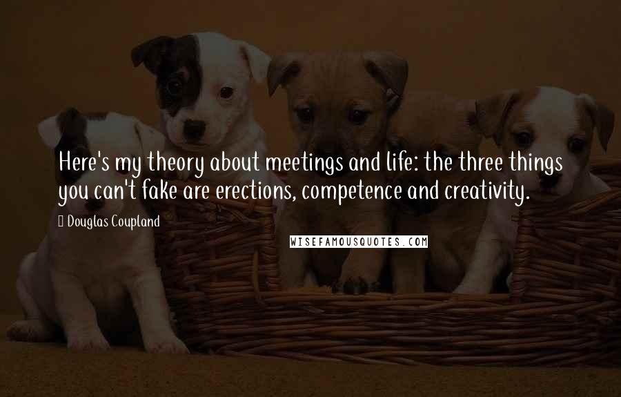 Douglas Coupland Quotes: Here's my theory about meetings and life: the three things you can't fake are erections, competence and creativity.