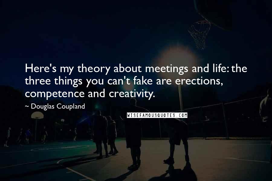 Douglas Coupland Quotes: Here's my theory about meetings and life: the three things you can't fake are erections, competence and creativity.