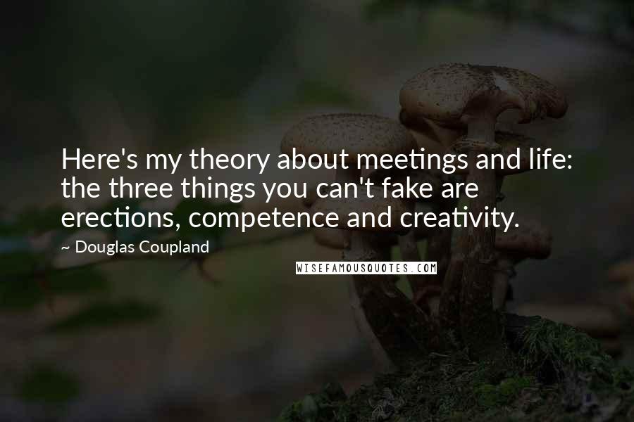 Douglas Coupland Quotes: Here's my theory about meetings and life: the three things you can't fake are erections, competence and creativity.