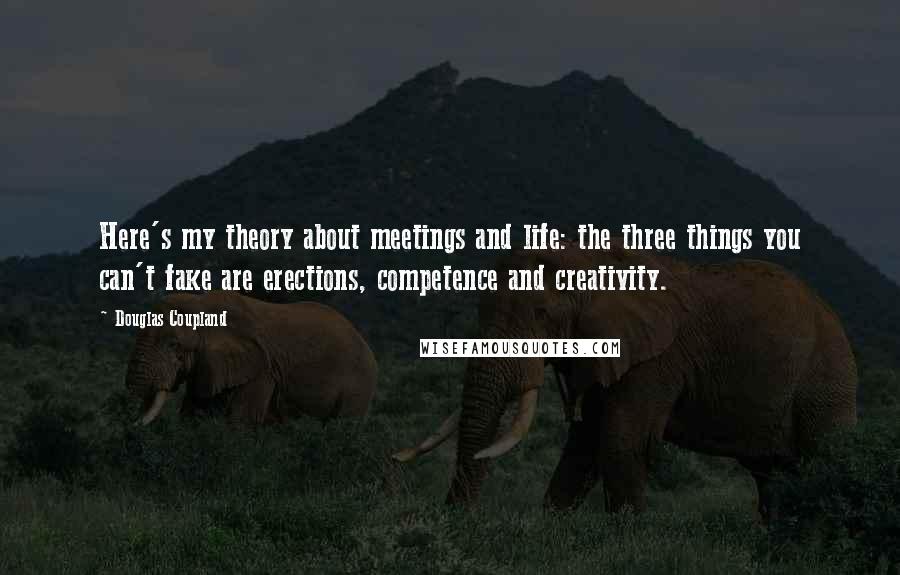 Douglas Coupland Quotes: Here's my theory about meetings and life: the three things you can't fake are erections, competence and creativity.