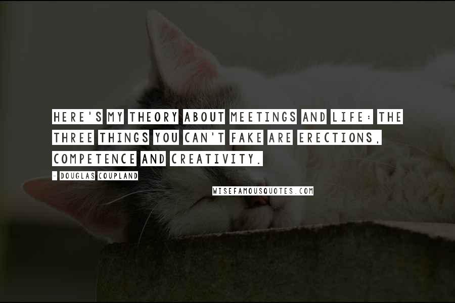 Douglas Coupland Quotes: Here's my theory about meetings and life: the three things you can't fake are erections, competence and creativity.