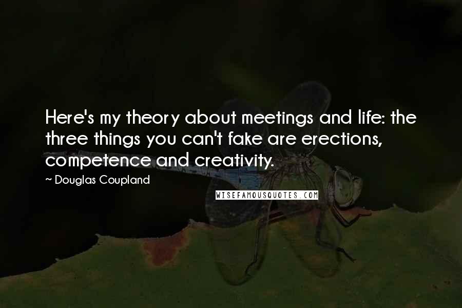 Douglas Coupland Quotes: Here's my theory about meetings and life: the three things you can't fake are erections, competence and creativity.