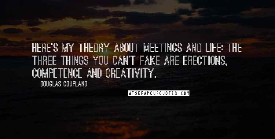 Douglas Coupland Quotes: Here's my theory about meetings and life: the three things you can't fake are erections, competence and creativity.