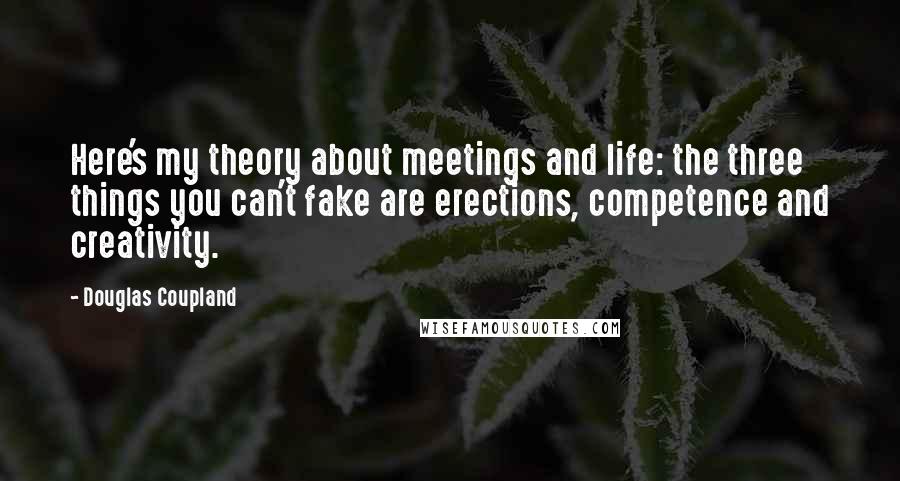 Douglas Coupland Quotes: Here's my theory about meetings and life: the three things you can't fake are erections, competence and creativity.
