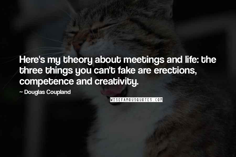 Douglas Coupland Quotes: Here's my theory about meetings and life: the three things you can't fake are erections, competence and creativity.