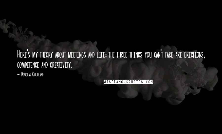 Douglas Coupland Quotes: Here's my theory about meetings and life: the three things you can't fake are erections, competence and creativity.