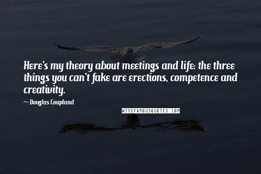 Douglas Coupland Quotes: Here's my theory about meetings and life: the three things you can't fake are erections, competence and creativity.