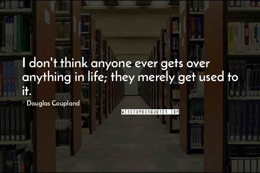 Douglas Coupland Quotes: I don't think anyone ever gets over anything in life; they merely get used to it.