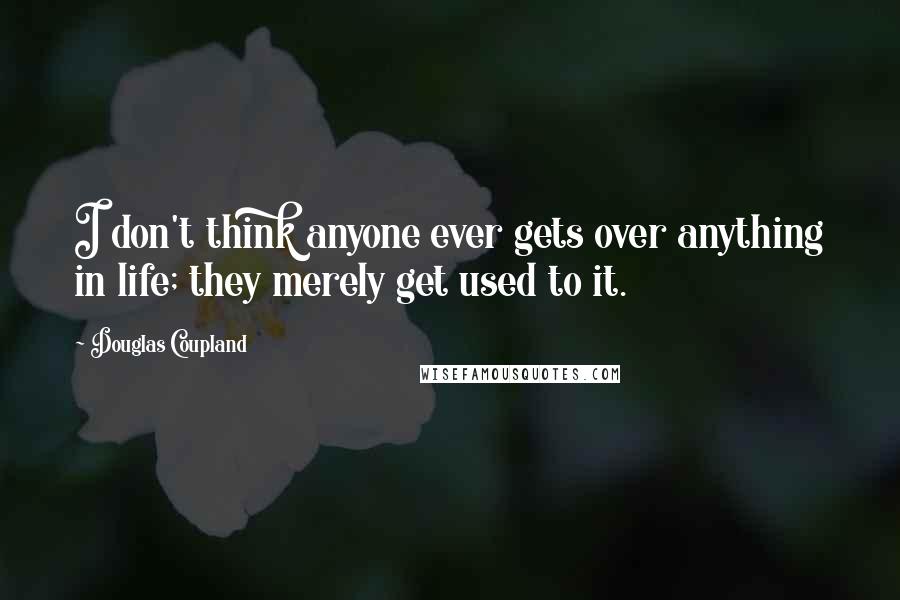 Douglas Coupland Quotes: I don't think anyone ever gets over anything in life; they merely get used to it.