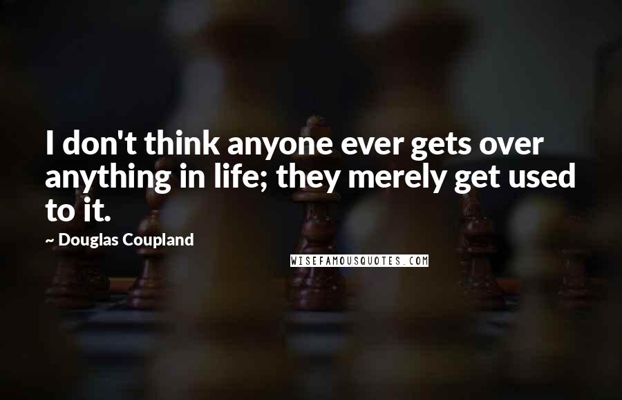Douglas Coupland Quotes: I don't think anyone ever gets over anything in life; they merely get used to it.
