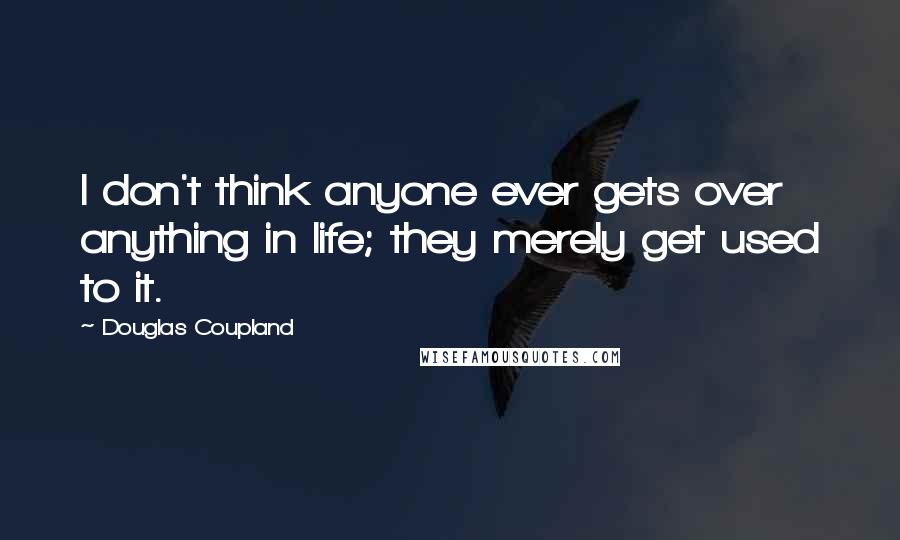 Douglas Coupland Quotes: I don't think anyone ever gets over anything in life; they merely get used to it.