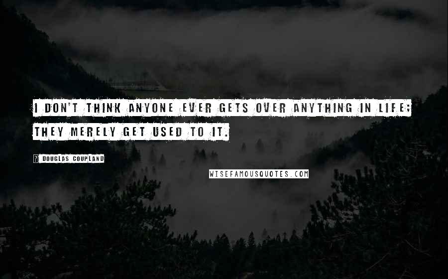 Douglas Coupland Quotes: I don't think anyone ever gets over anything in life; they merely get used to it.
