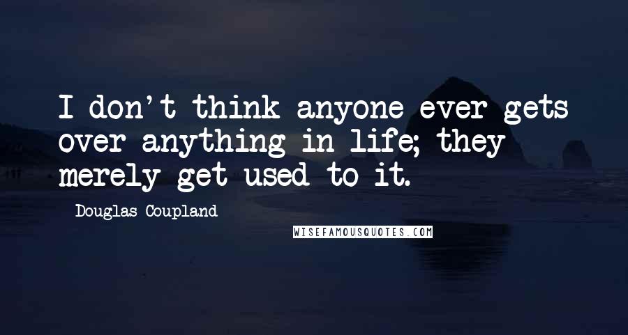 Douglas Coupland Quotes: I don't think anyone ever gets over anything in life; they merely get used to it.